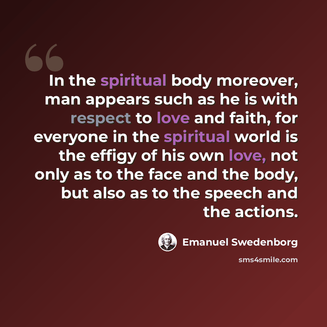 “In the spiritual body moreover, man appears such as he is with respect to love and faith, for everyone in the spiritual world is the effigy of his own love, not only as to the face and the body, but also as to the speech and the actions.” quote by Emanuel Swedenborg