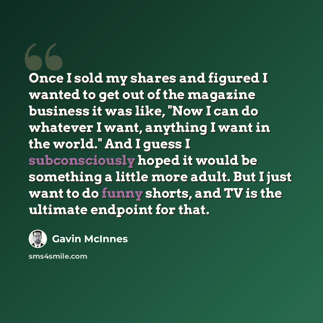 “Once I sold my shares and figured I wanted to get out of the magazine business it was like, "Now I can do whatever I want, anything I want in the world." And I guess I subconsciously hoped it would be something a little more adult. But I just want to do funny shorts, and TV is the ultimate…” quote by Gavin McInnes