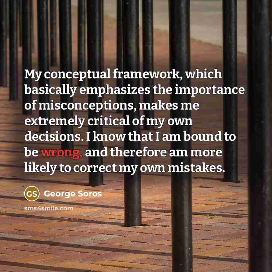 “My conceptual framework, which basically emphasizes the importance of misconceptions, makes me extremely critical of my own decisions. I know that I am bound to be wrong, and therefore am more likely to correct my own mistakes.” quote by George Soros