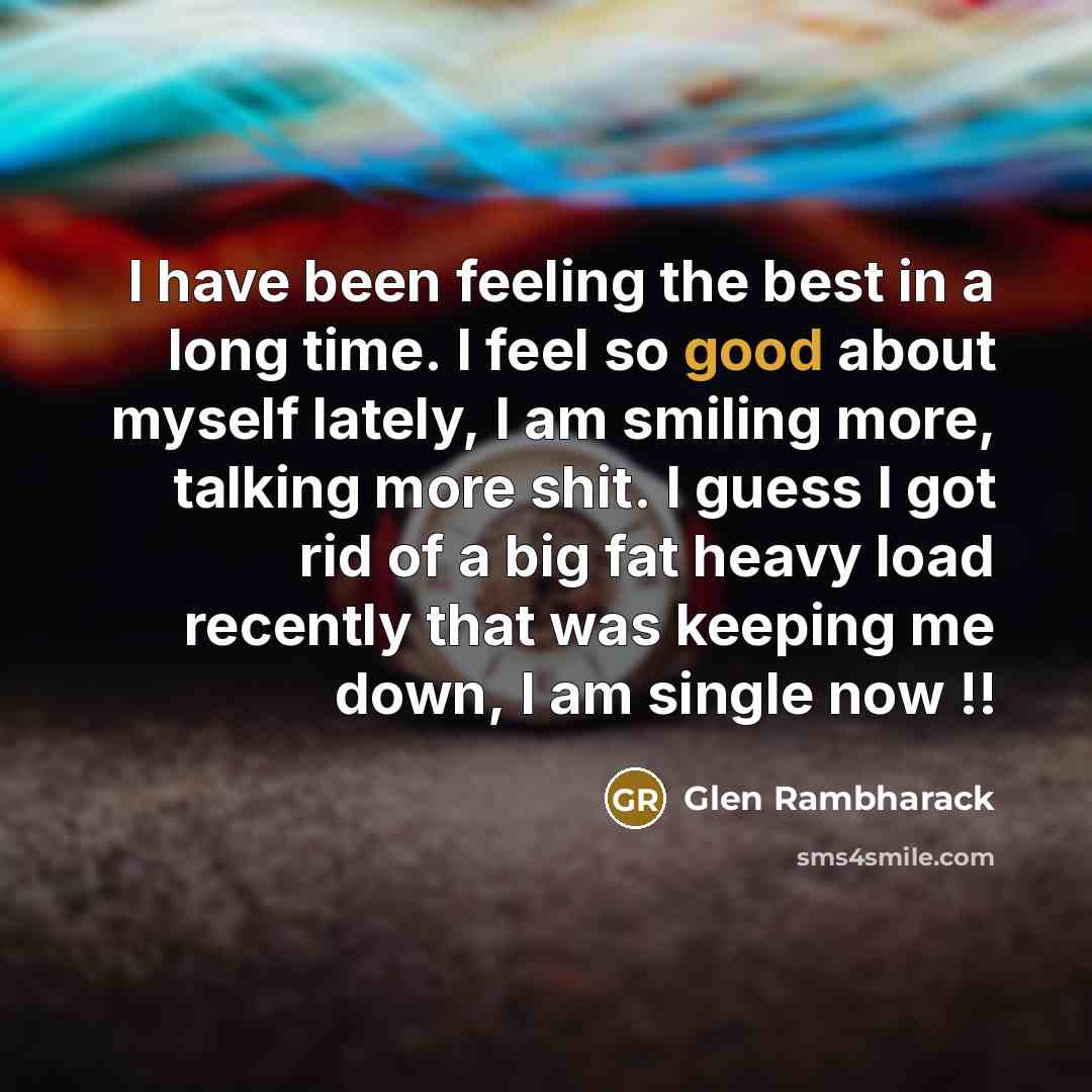 “I have been feeling the best in a long time. I feel so good about myself lately, I am smiling more, talking more shit. I guess I got rid of a big fat heavy load recently that was keeping me down, I am single now !!” quote by Glen Rambharack
