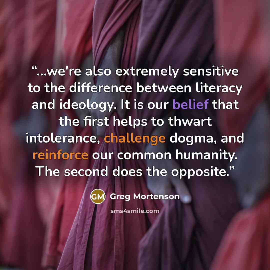 “...we're also extremely sensitive to the difference between literacy and ideology. It is our belief that the first helps to thwart intolerance, challenge dogma, and reinforce our common humanity. The second does the opposite.” quote by Greg Mortenson