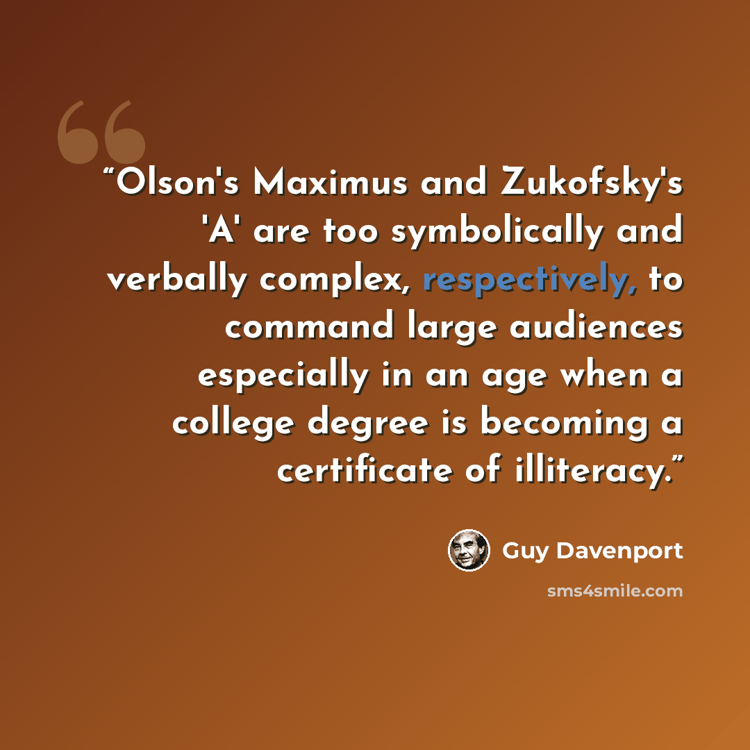 “Olson's Maximus and Zukofsky's 'A' are too symbolically and verbally complex, respectively, to command large audiences especially in an age when a college degree is becoming a certificate of illiteracy.” quote by Guy Davenport