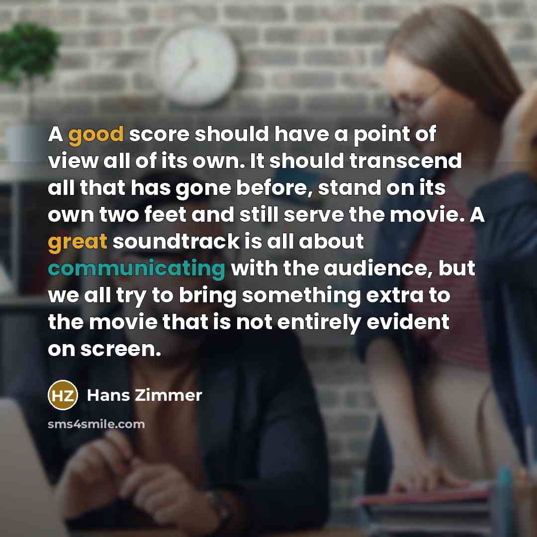 “A good score should have a point of view all of its own. It should transcend all that has gone before, stand on its own two feet and still serve the movie. A great soundtrack is all about communicating with the audience, but we all try to bring something extra to the movie that is not entirely…” quote by Hans Zimmer