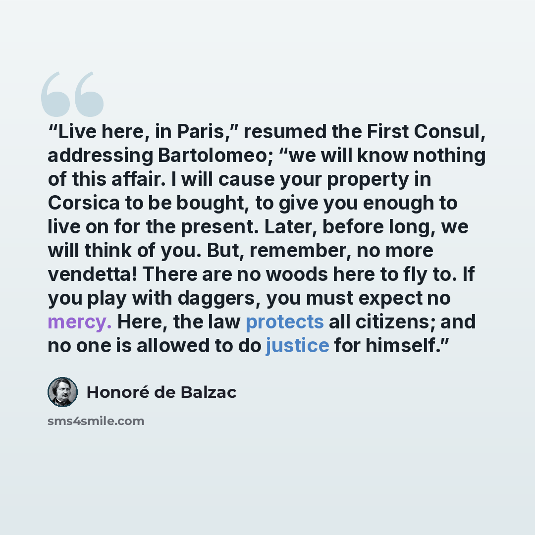 “Live here, in Paris,” resumed the First Consul, addressing Bartolomeo; “we will know nothing of this affair. I will cause your property in Corsica to be bought, to give you enough to live on for the present. Later, before long, we will think of you. But, remember, no more vendetta! There are no…” quote by Honoré de Balzac