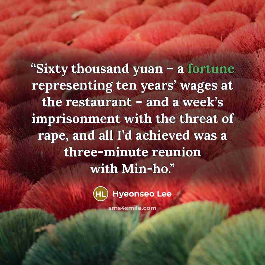 “Sixty thousand yuan – a fortune representing ten years’ wages at the restaurant – and a week’s imprisonment with the threat of rape, and all I’d achieved was a three-minute reunion with Min-ho.” quote by Hyeonseo Lee