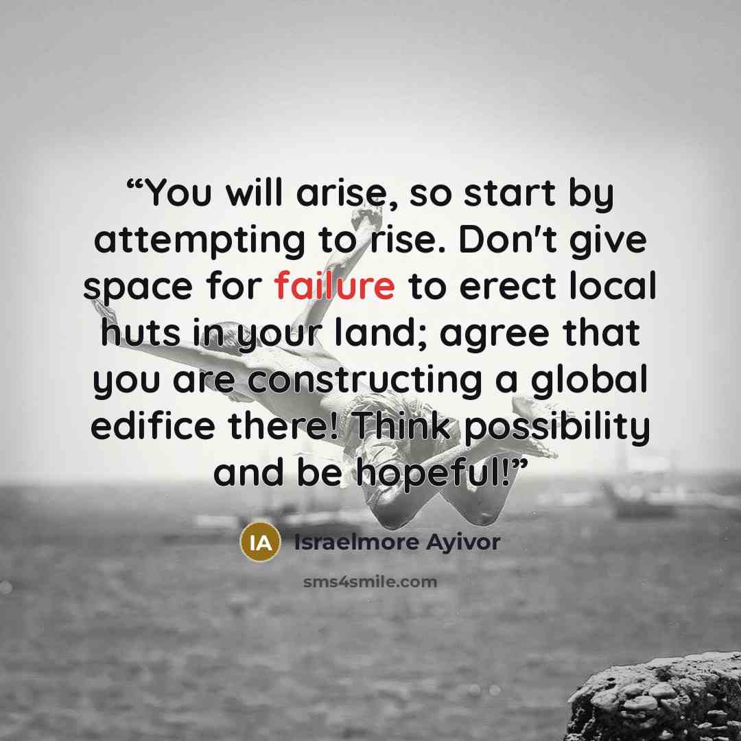 “You will arise, so start by attempting to rise. Don't give space for failure to erect local huts in your land; agree that you are constructing a global edifice there! Think possibility and be hopeful!” quote by Israelmore Ayivor