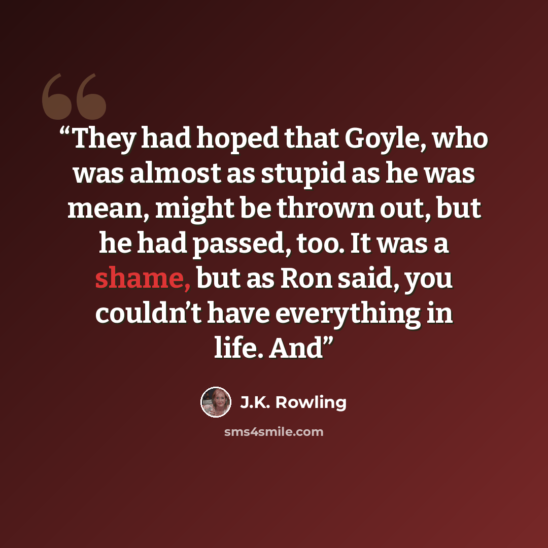 “They had hoped that Goyle, who was almost as stupid as he was mean, might be thrown out, but he had passed, too. It was a shame, but as Ron said, you couldn’t have everything in life. And” quote by J.K. Rowling