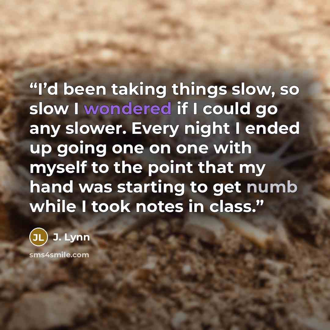 “I’d been taking things slow, so slow I wondered if I could go any slower. Every night I ended up going one on one with myself to the point that my hand was starting to get numb while I took notes in class.” quote by J. Lynn