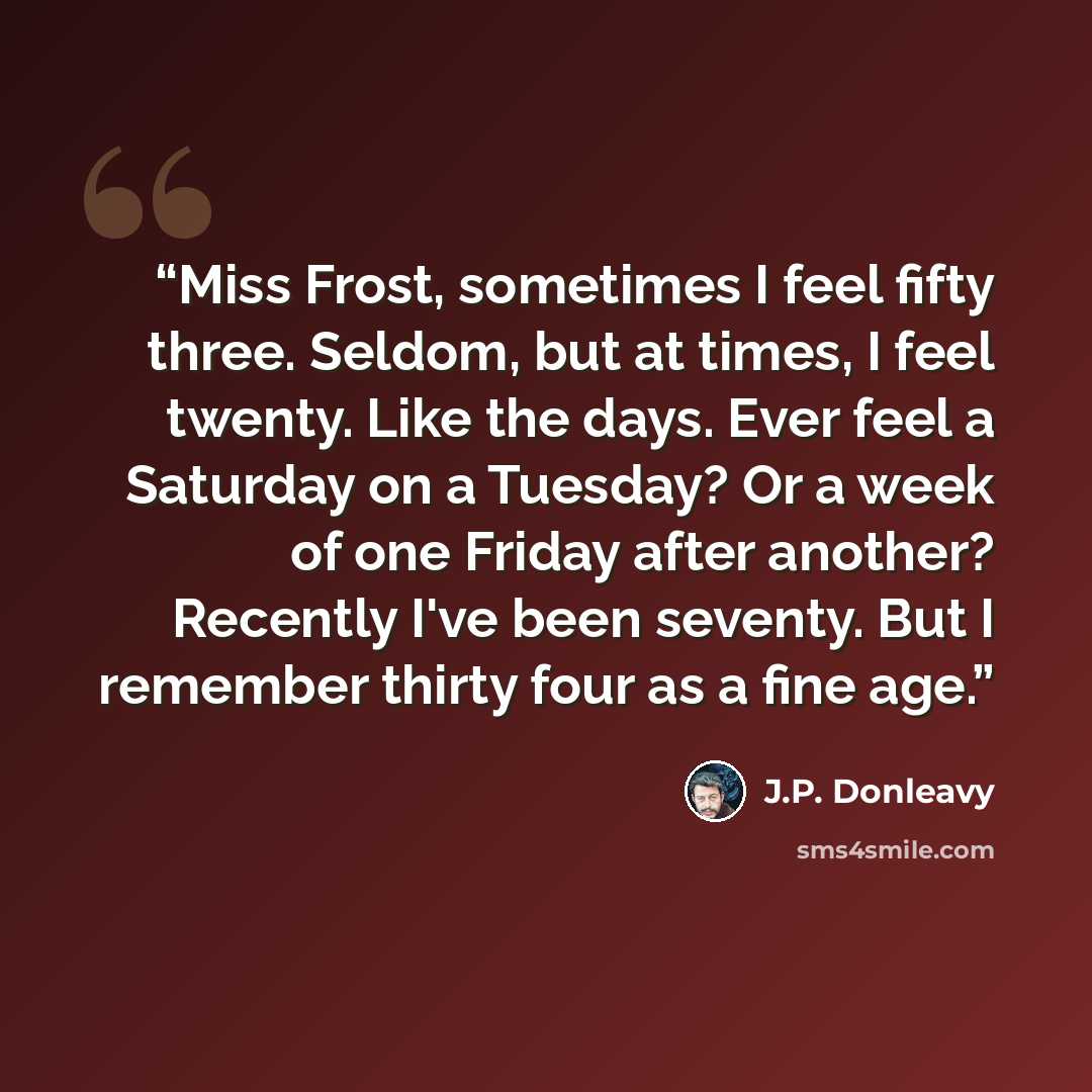 “Miss Frost, sometimes I feel fifty three. Seldom, but at times, I feel twenty. Like the days. Ever feel a Saturday on a Tuesday? Or a week of one Friday after another? Recently I've been seventy. But I remember thirty four as a fine age.” quote by J.P. Donleavy