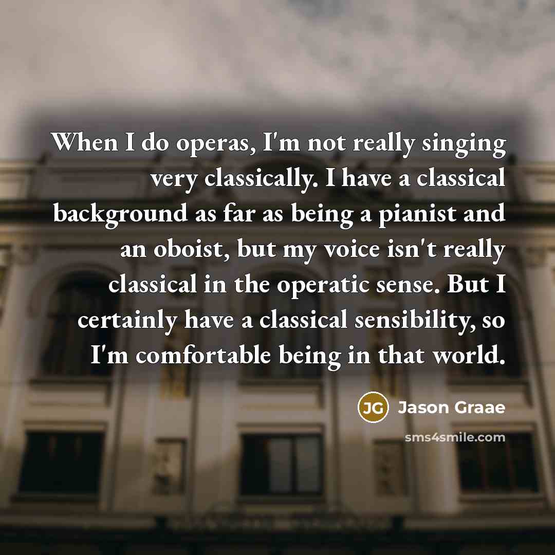 “When I do operas, I'm not really singing very classically. I have a classical background as far as being a pianist and an oboist, but my voice isn't really classical in the operatic sense. But I certainly have a classical sensibility, so I'm comfortable being in that world.” quote by Jason Graae