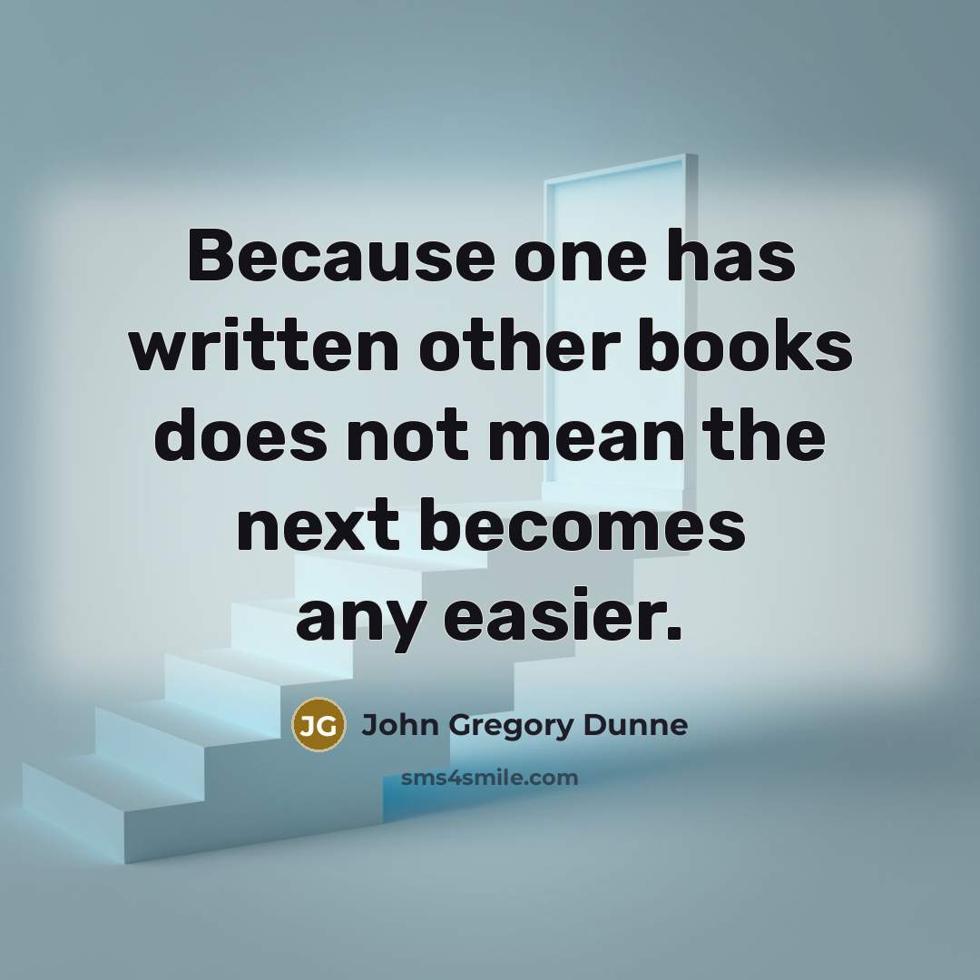 “Because one has written other books does not mean the next becomes any easier.” quote by John Gregory Dunne