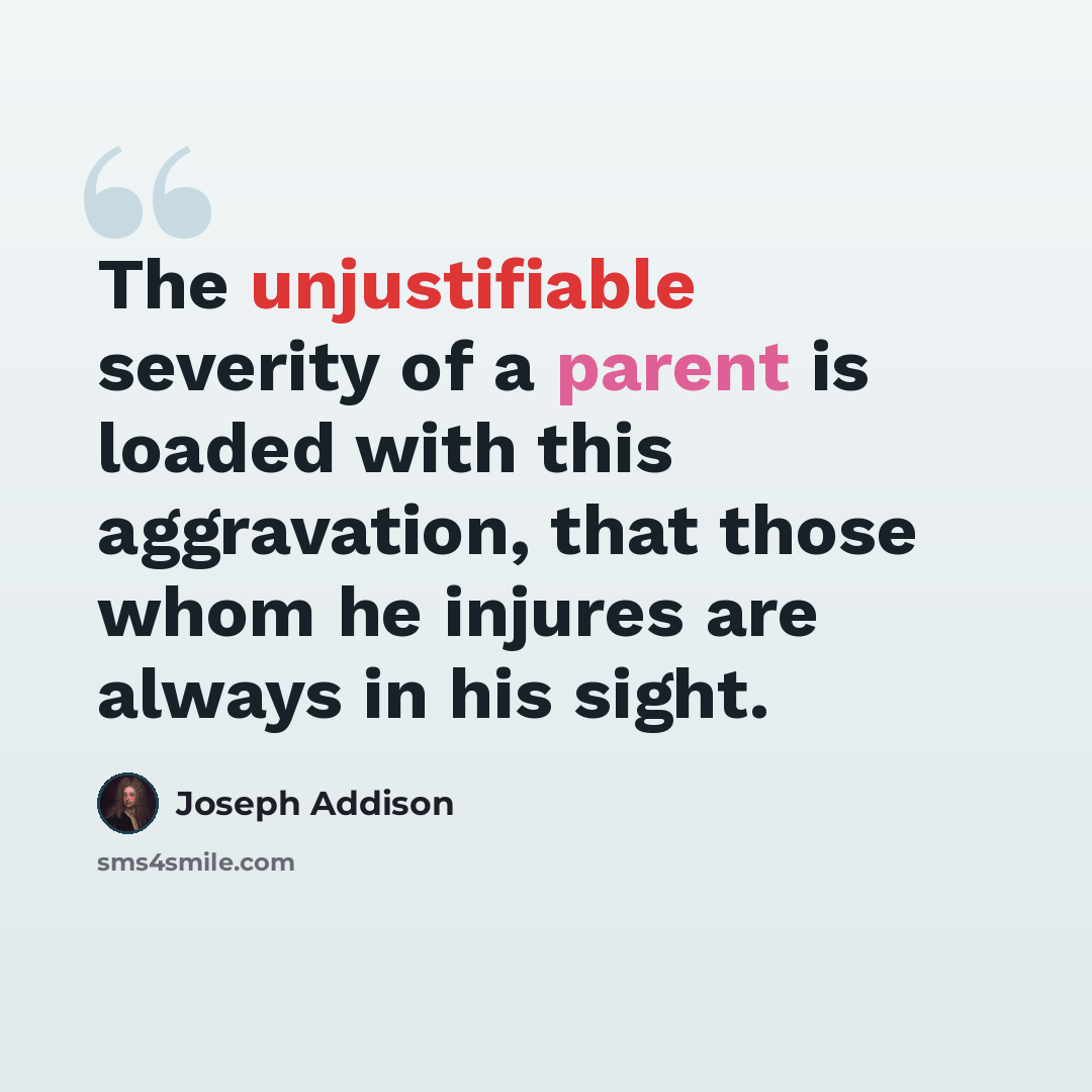 “The unjustifiable severity of a parent is loaded with this aggravation, that those whom he injures are always in his sight.” quote by Joseph Addison