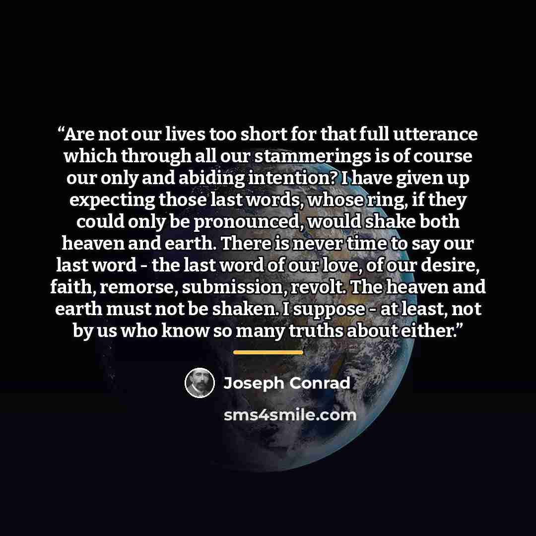 “Are not our lives too short for that full utterance which through all our stammerings is of course our only and abiding intention? I have given up expecting those last words, whose ring, if they could only be pronounced, would shake both heaven and earth. There is never time to say our last word…” quote by Joseph Conrad