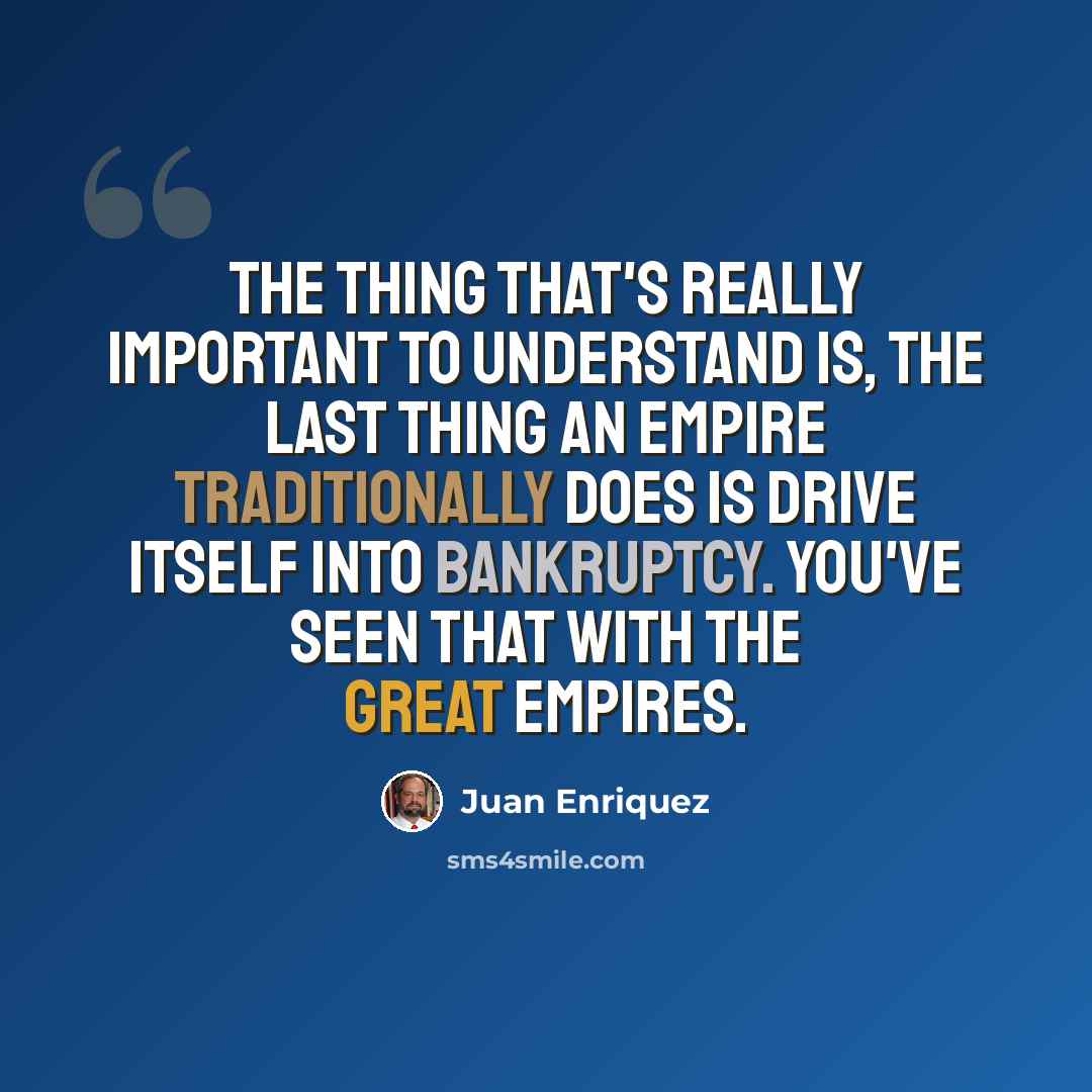“The thing that's really important to understand is, the last thing an empire traditionally does is drive itself into bankruptcy. You've seen that with the great empires.” quote by Juan Enriquez