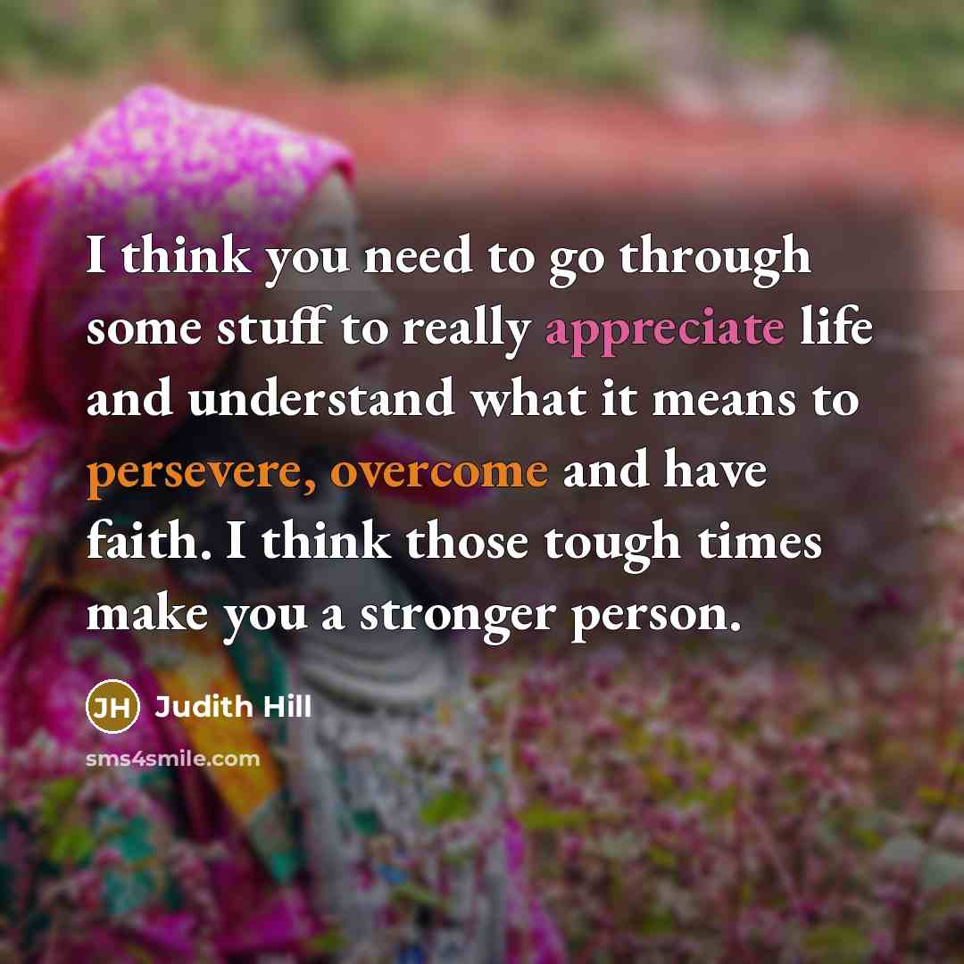 “I think you need to go through some stuff to really appreciate life and understand what it means to persevere, overcome and have faith. I think those tough times make you a stronger person.” quote by Judith Hill