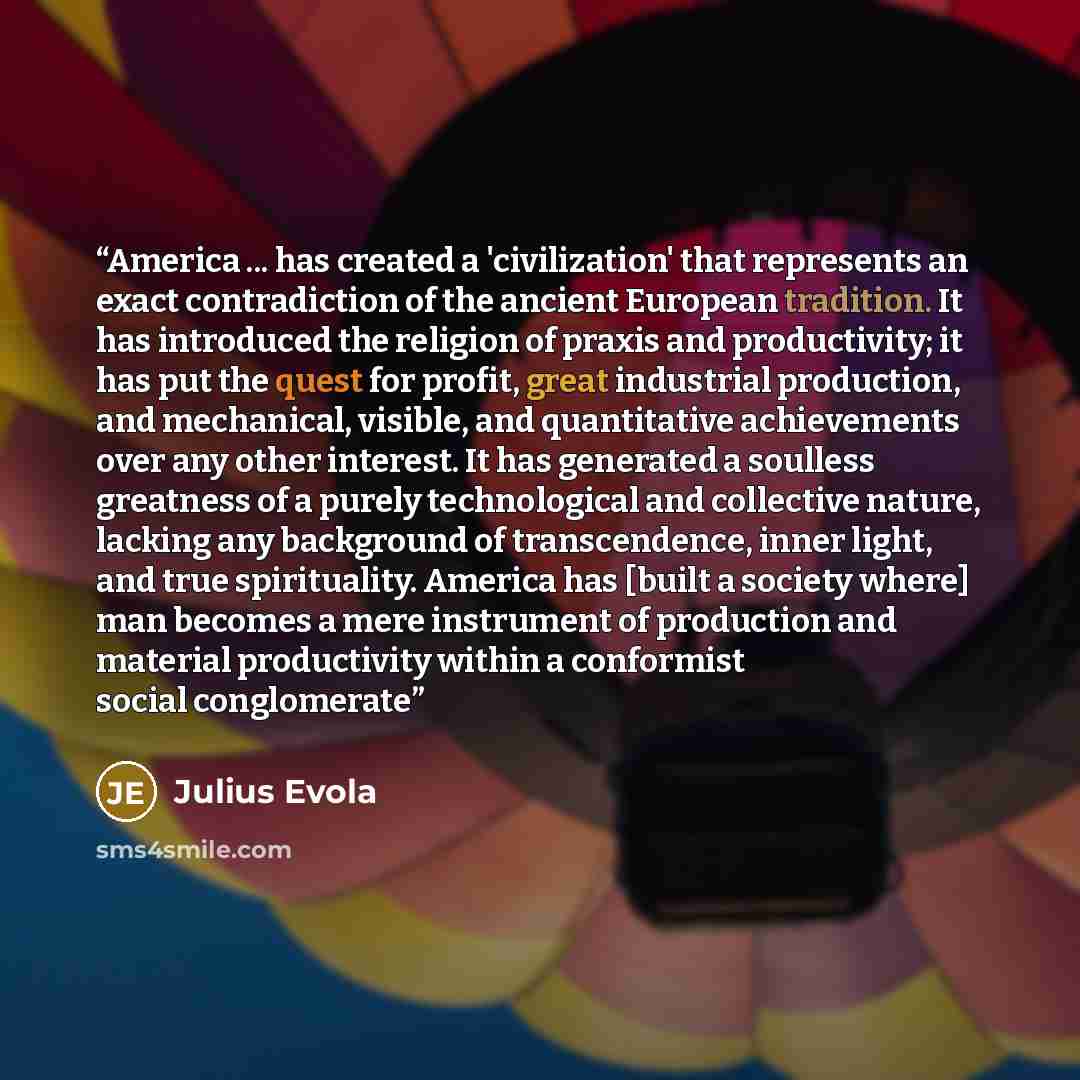 “America ... has created a 'civilization' that represents an exact contradiction of the ancient European tradition. It has introduced the religion of praxis and productivity; it has put the quest for profit, great industrial production, and mechanical, visible, and quantitative achievements over…” quote by Julius Evola