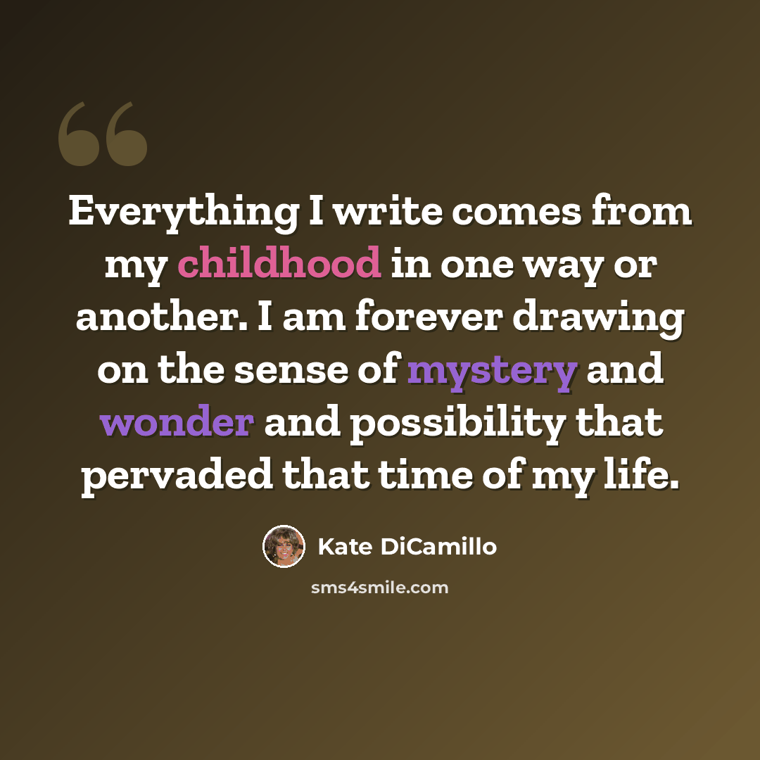 “Everything I write comes from my childhood in one way or another. I am forever drawing on the sense of mystery and wonder and possibility that pervaded that time of my life.” quote by Kate DiCamillo