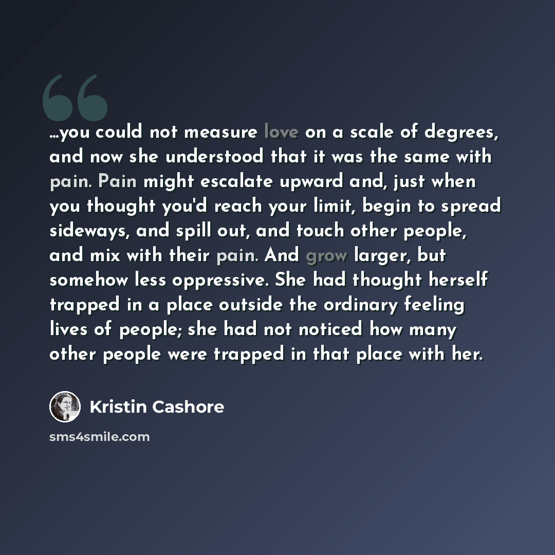 “...you could not measure love on a scale of degrees, and now she understood that it was the same with pain. Pain might escalate upward and, just when you thought you'd reach your limit, begin to spread sideways, and spill out, and touch other people, and mix with their pain. And grow larger, but…” quote by Kristin Cashore