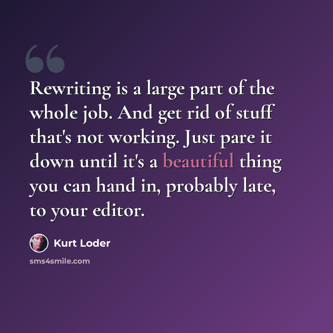 “Rewriting is a large part of the whole job. And get rid of stuff that's not working. Just pare it down until it's a beautiful thing you can hand in, probably late, to your editor.” quote by Kurt Loder