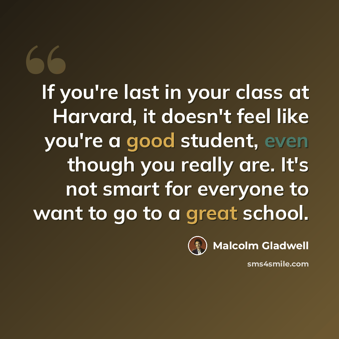 “If you're last in your class at Harvard, it doesn't feel like you're a good student, even though you really are. It's not smart for everyone to want to go to a great school.” quote by Malcolm Gladwell