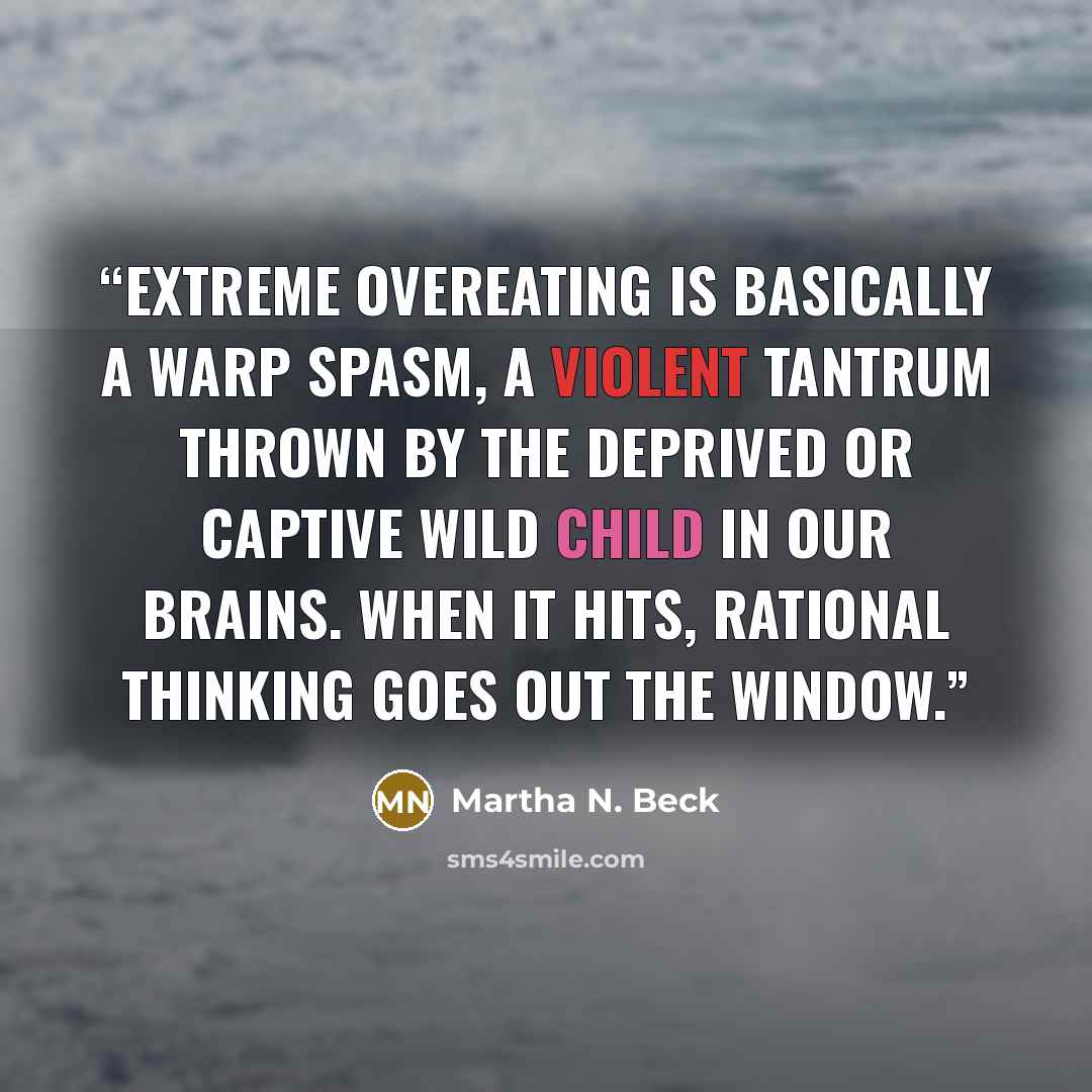 “Extreme overeating is basically a warp spasm, a violent tantrum thrown by the deprived or captive Wild Child in our brains. When it hits, rational thinking goes out the window.” quote by Martha N. Beck