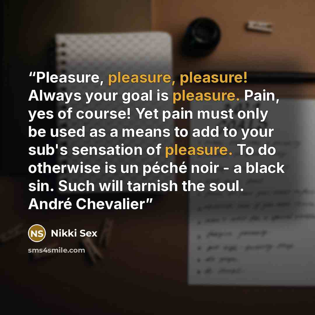 “Pleasure, pleasure, pleasure! Always your goal is pleasure. Pain, yes of course! Yet pain must only be used as a means to add to your sub's sensation of pleasure. To do otherwise is un péché noir - a black sin. Such will tarnish the soul. André Chevalier” quote by Nikki Sex
