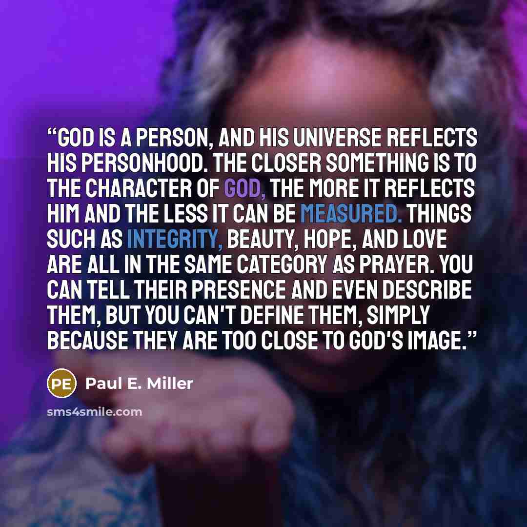 “God is a person, and his universe reflects his personhood. The closer something is to the character of God, the more it reflects him and the less it can be measured. Things such as integrity, beauty, hope, and love are all in the same category as prayer. You can tell their presence and even…” quote by Paul E. Miller