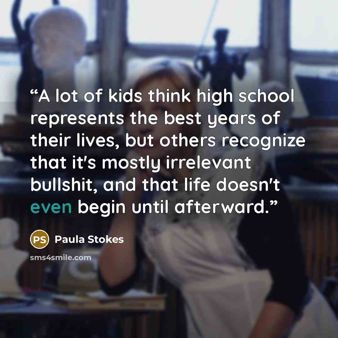 “A lot of kids think high school represents the best years of their lives, but others recognize that it's mostly irrelevant bullshit, and that life doesn't even begin until afterward.” quote by Paula Stokes