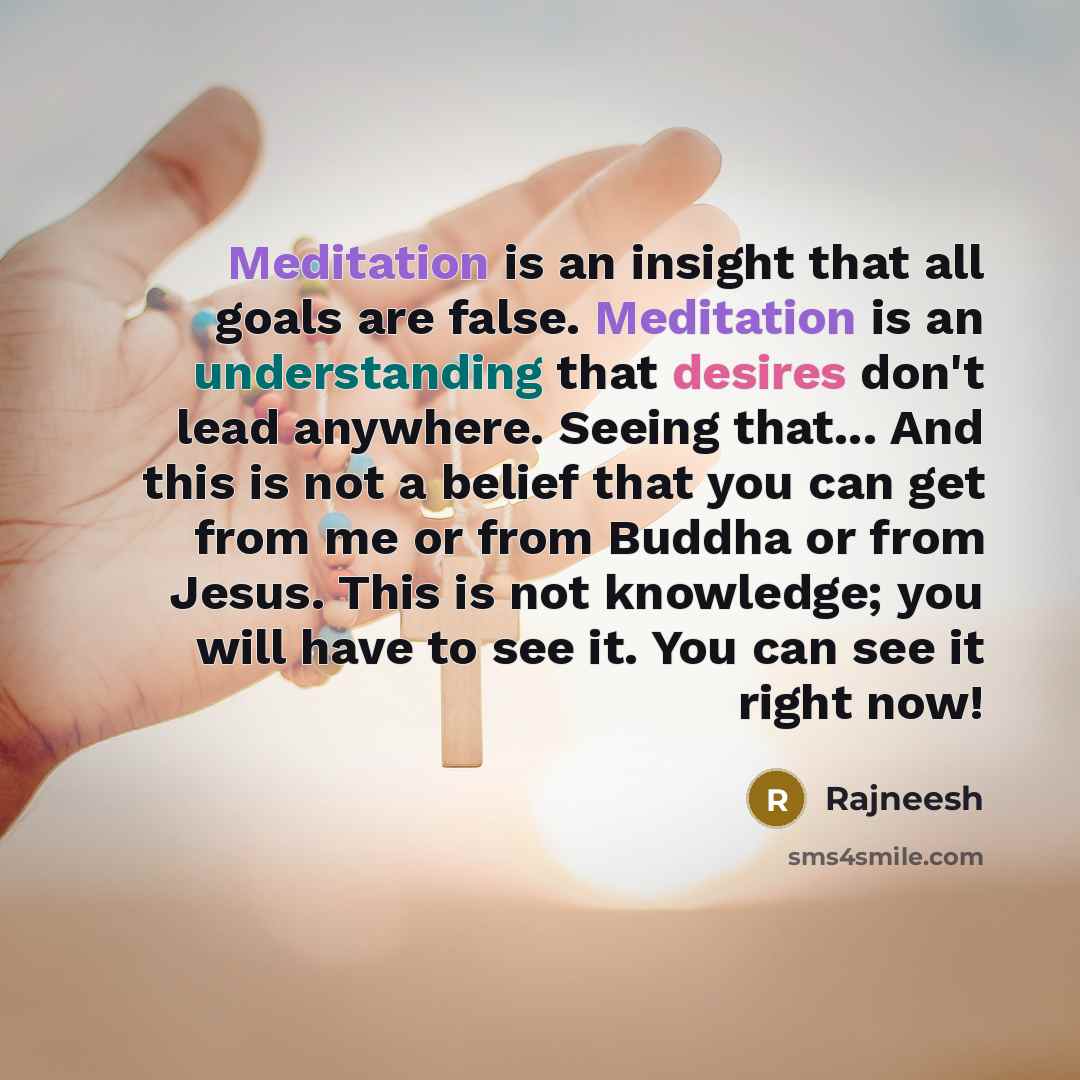 “Meditation is an insight that all goals are false. Meditation is an understanding that desires don't lead anywhere. Seeing that... And this is not a belief that you can get from me or from Buddha or from Jesus. This is not knowledge; you will have to see it. You can see it right now!” quote by Rajneesh