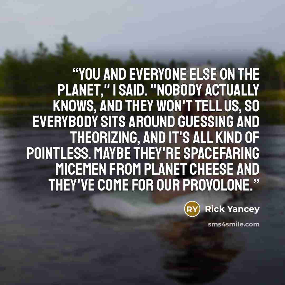 “You and everyone else on the planet," I said. "Nobody actually knows, and they won't tell us, so everybody sits around guessing and theorizing, and it's all kind of pointless. Maybe they're spacefaring micemen from Planet Cheese and they've come for our provolone.” quote by Rick Yancey