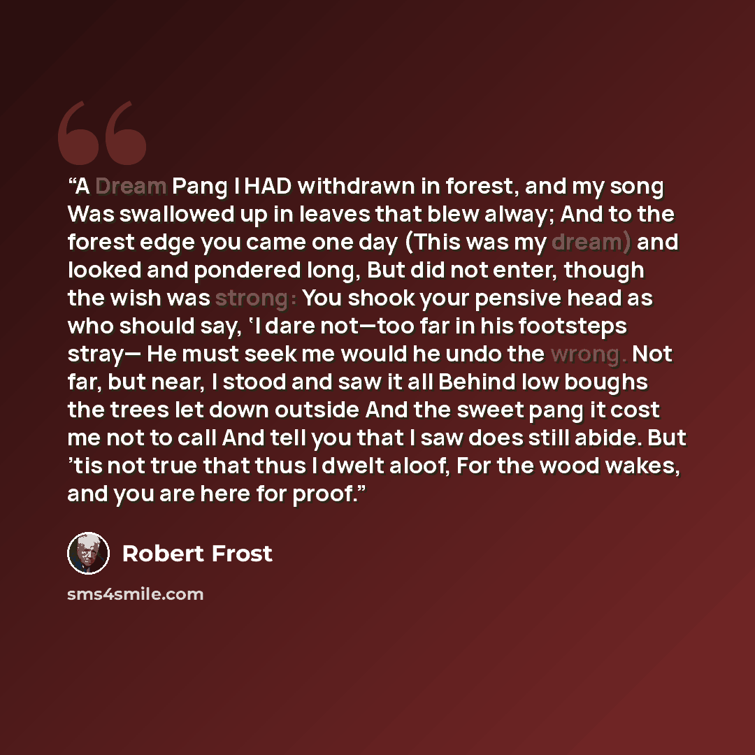 “A Dream Pang I HAD withdrawn in forest, and my song Was swallowed up in leaves that blew alway; And to the forest edge you came one day (This was my dream) and looked and pondered long, But did not enter, though the wish was strong: You shook your pensive head as who should say, ‘I dare not—too…” quote by Robert Frost