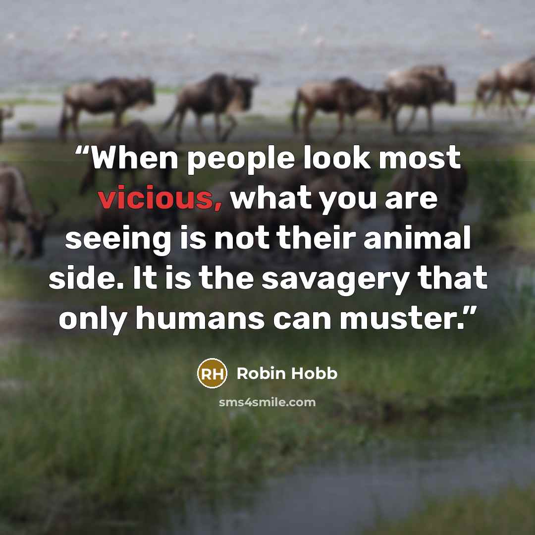“When people look most vicious, what you are seeing is not their animal side. It is the savagery that only humans can muster.” quote by Robin Hobb