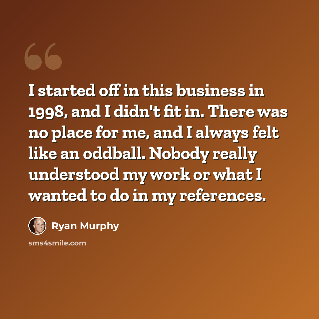 “I started off in this business in 1998, and I didn't fit in. There was no place for me, and I always felt like an oddball. Nobody really understood my work or what I wanted to do in my references.” quote by Ryan Murphy