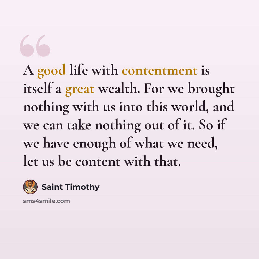 “A good life with contentment is itself a great wealth. For we brought nothing with us into this world, and we can take nothing out of it. So if we have enough of what we need, let us be content with that.” quote by Saint Timothy