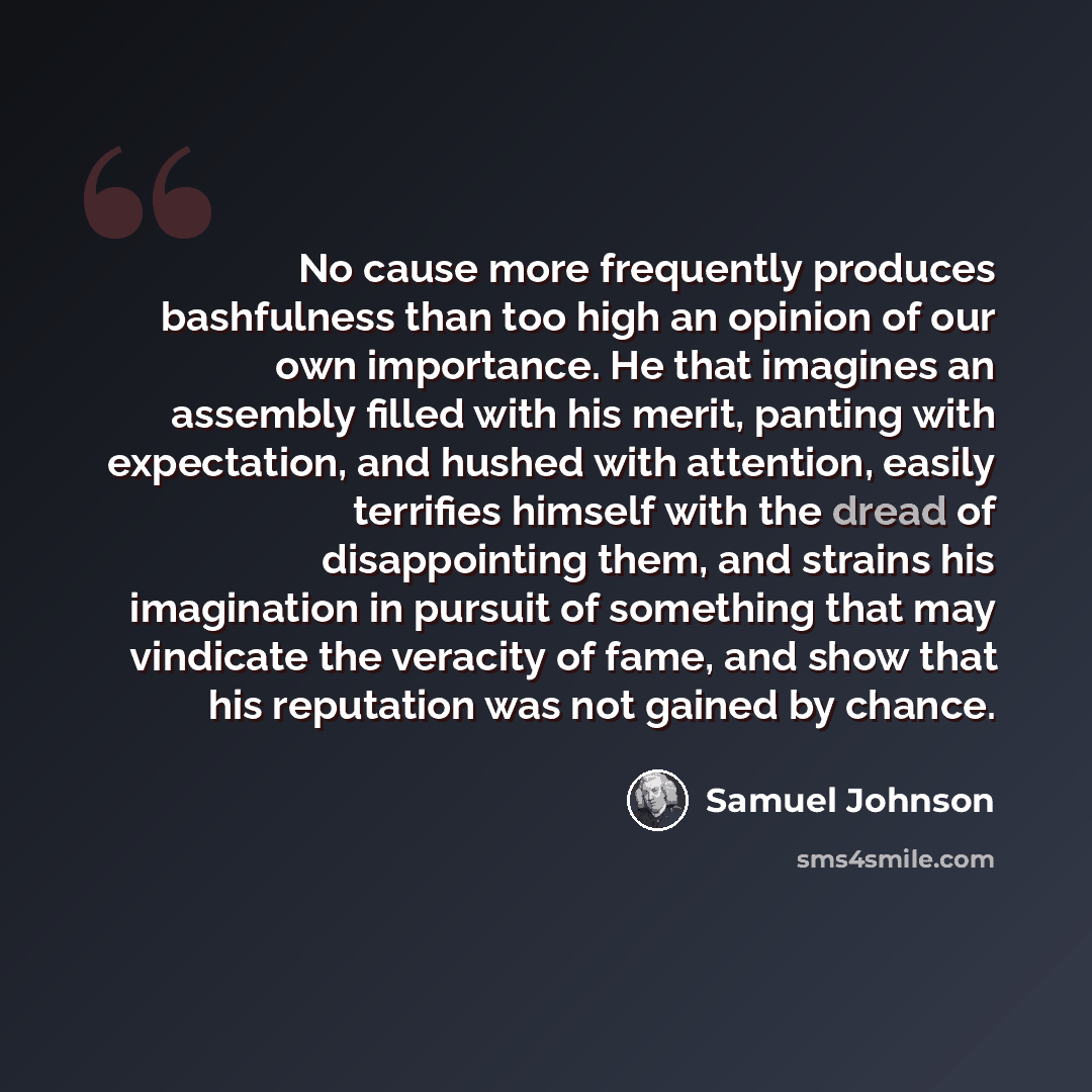 “No cause more frequently produces bashfulness than too high an opinion of our own importance. He that imagines an assembly filled with his merit, panting with expectation, and hushed with attention, easily terrifies himself with the dread of disappointing them, and strains his imagination in…” quote by Samuel Johnson