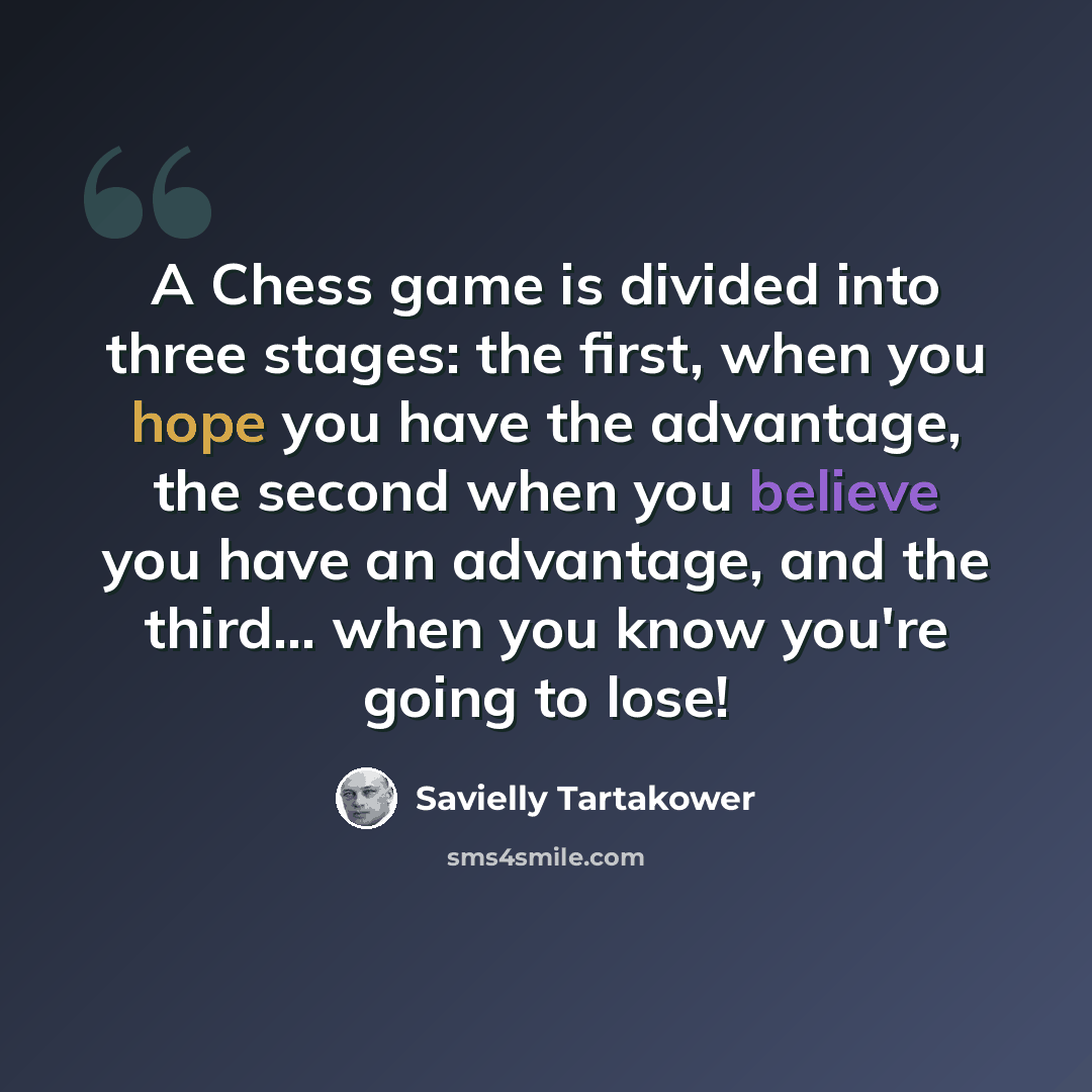 “A Chess game is divided into three stages: the first, when you hope you have the advantage, the second when you believe you have an advantage, and the third... when you know you're going to lose!” quote by Savielly Tartakower