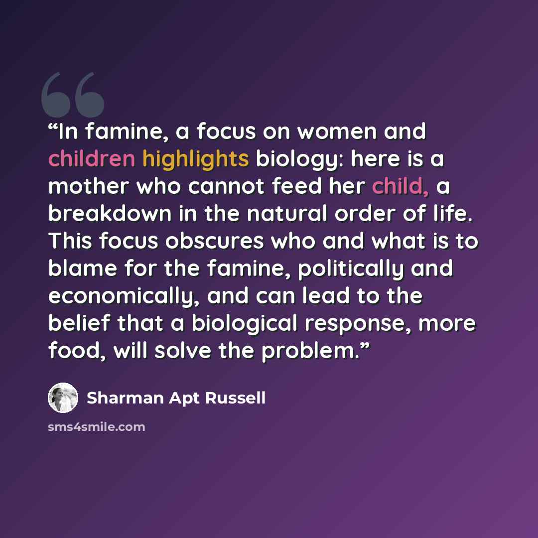 “In famine, a focus on women and children highlights biology: here is a mother who cannot feed her child, a breakdown in the natural order of life. This focus obscures who and what is to blame for the famine, politically and economically, and can lead to the belief that a biological response, more…” quote by Sharman Apt Russell