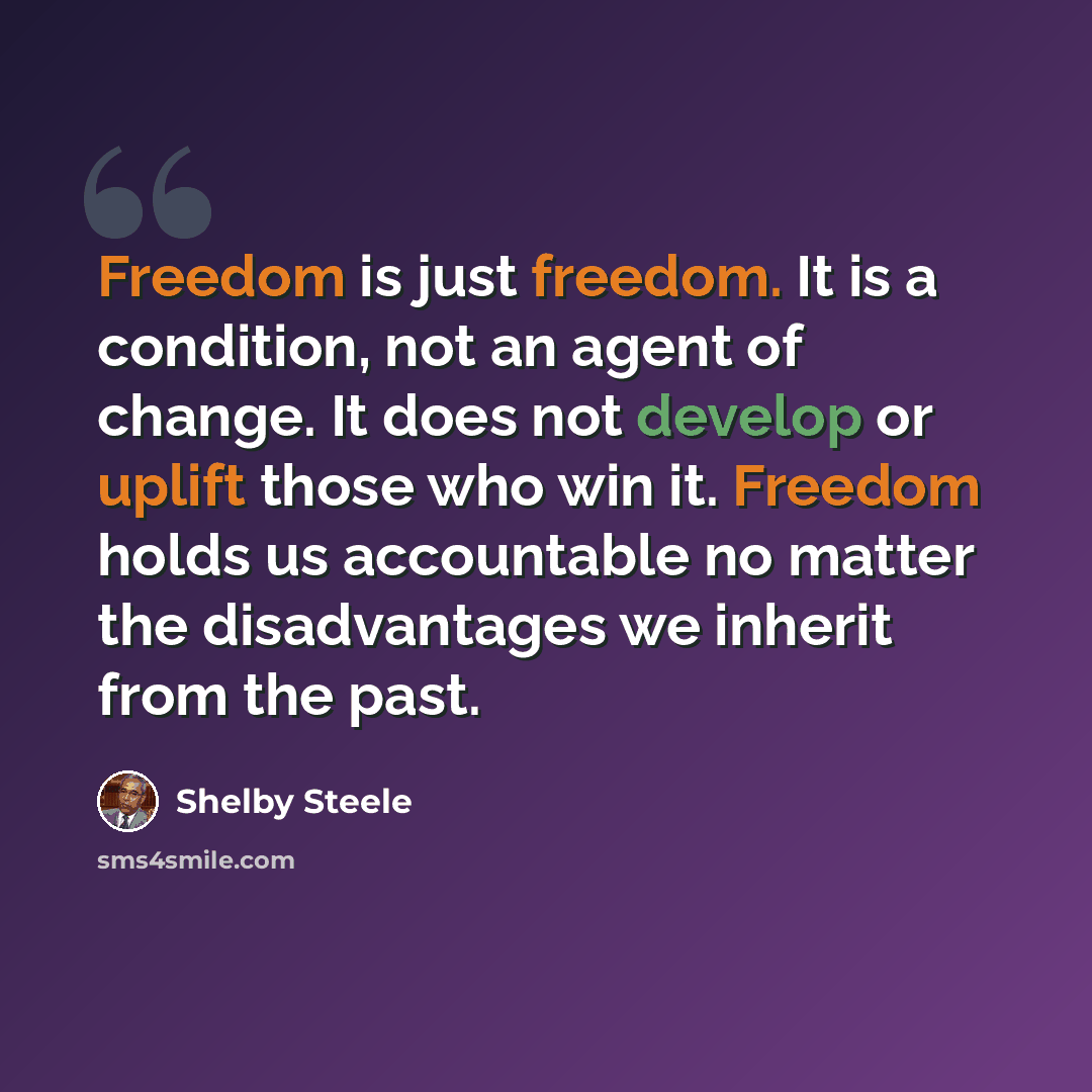“Freedom is just freedom. It is a condition, not an agent of change. It does not develop or uplift those who win it. Freedom holds us accountable no matter the disadvantages we inherit from the past.” quote by Shelby Steele