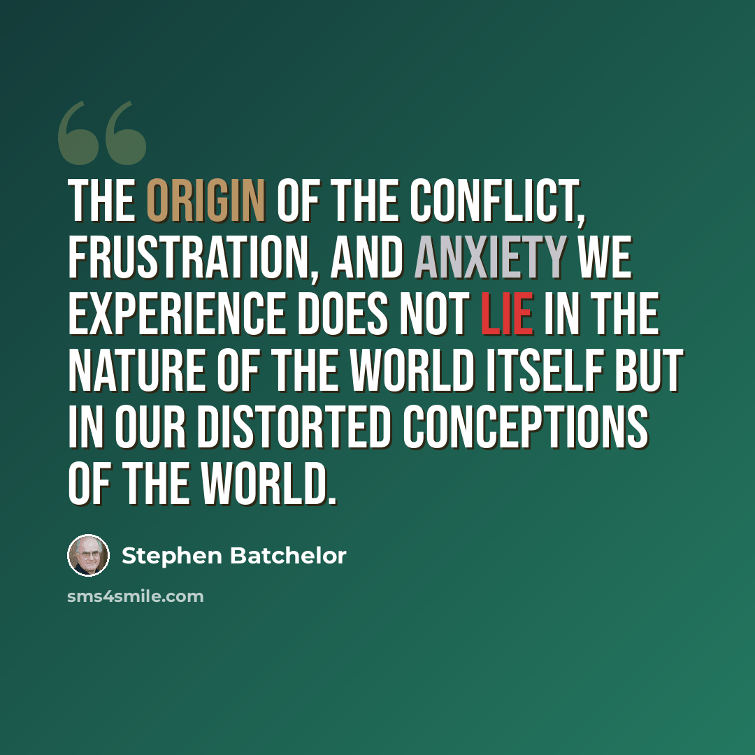 “The origin of the conflict, frustration, and anxiety we experience does not lie in the nature of the world itself but in our distorted conceptions of the world.” quote by Stephen Batchelor