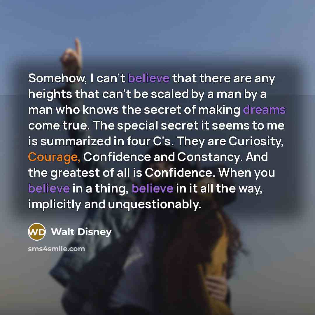 “Somehow, I can't believe that there are any heights that can't be scaled by a man by a man who knows the secret of making dreams come true. The special secret it seems to me is summarized in four C's. They are Curiosity, Courage, Confidence and Constancy. And the greatest of all is Confidence…” quote by Walt Disney