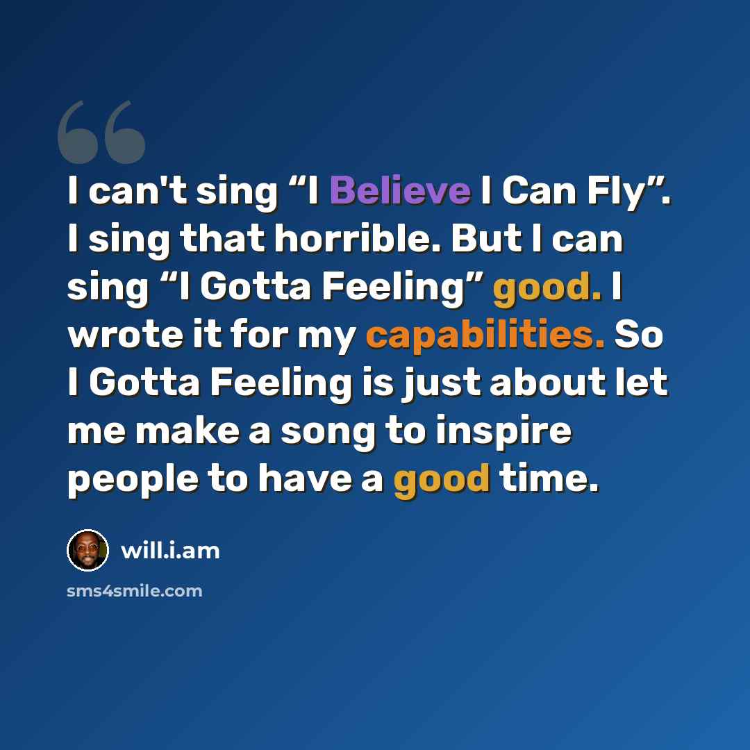 “I can't sing “I Believe I Can Fly”. I sing that horrible. But I can sing “I Gotta Feeling” good. I wrote it for my capabilities. So I Gotta Feeling is just about let me make a song to inspire people to have a good time.” quote by will.i.am