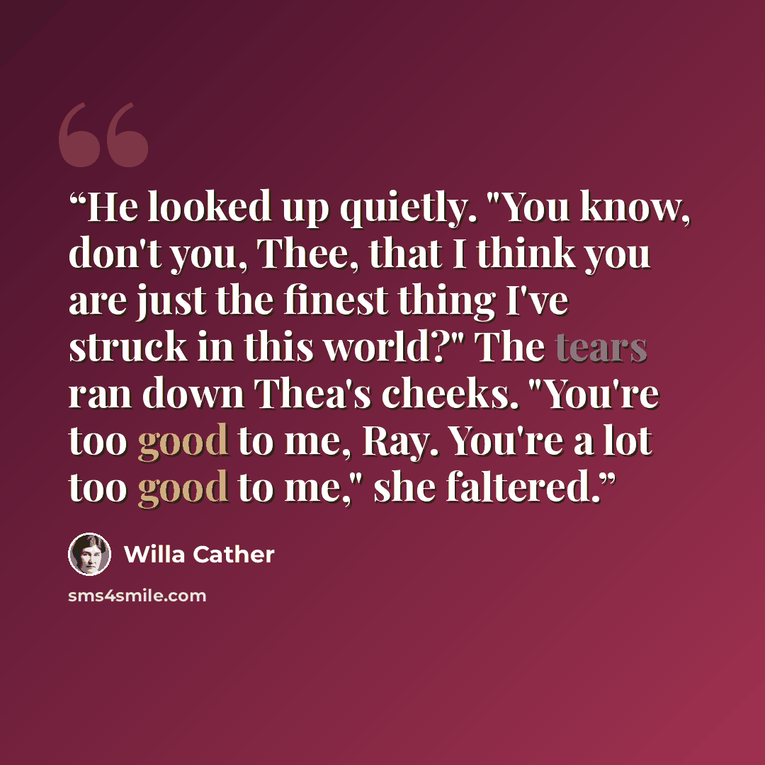 “He looked up quietly. "You know, don't you, Thee, that I think you are just the finest thing I've struck in this world?" The tears ran down Thea's cheeks. "You're too good to me, Ray. You're a lot too good to me," she faltered.” quote by Willa Cather