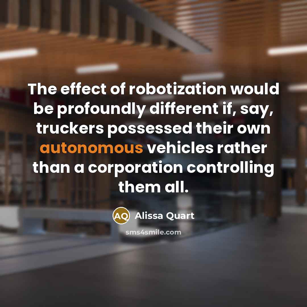 “The effect of robotization would be profoundly different if, say, truckers possessed their own autonomous vehicles rather than a corporation controlling them all.” quote by Alissa Quart