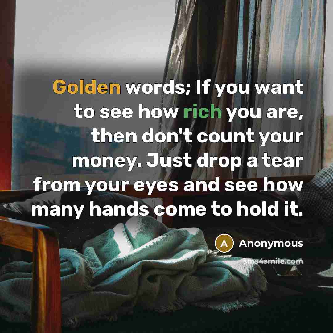 “Golden words; If you want to see how rich you are, then don't count your money. Just drop a tear from your eyes and see how many hands come to hold it.” quote by Anonymous