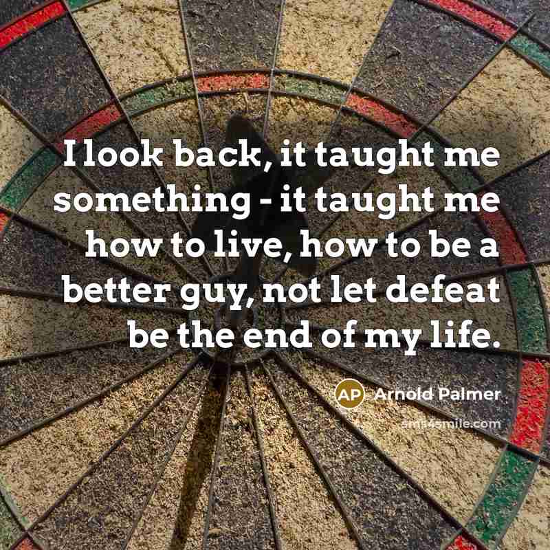 “I look back, it taught me something - it taught me how to live, how to be a better guy, not let defeat be the end of my life.” quote by Arnold Palmer