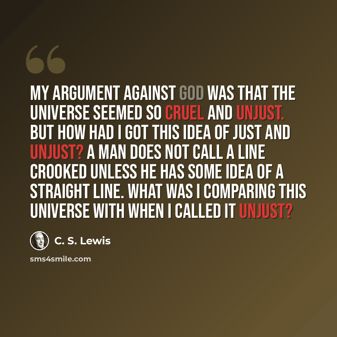 “My argument against God was that the universe seemed so cruel and unjust. But how had I got this idea of just and unjust? A man does not call a line crooked unless he has some idea of a straight line. What was I comparing this universe with when I called it unjust?” quote by C. S. Lewis