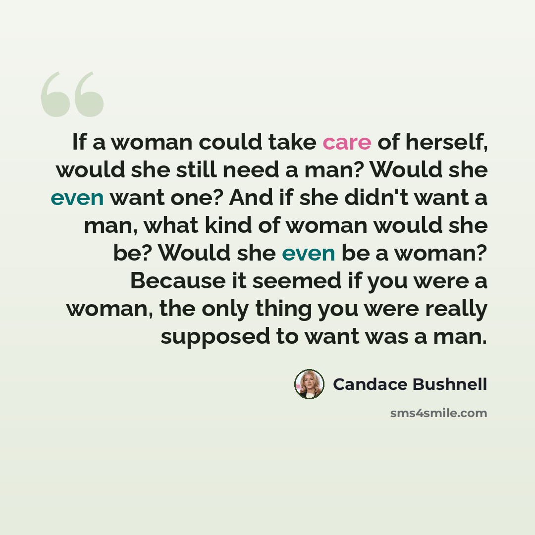 “If a woman could take care of herself, would she still need a man? Would she even want one? And if she didn't want a man, what kind of woman would she be? Would she even be a woman? Because it seemed if you were a woman, the only thing you were really supposed to want was a man.” quote by Candace Bushnell