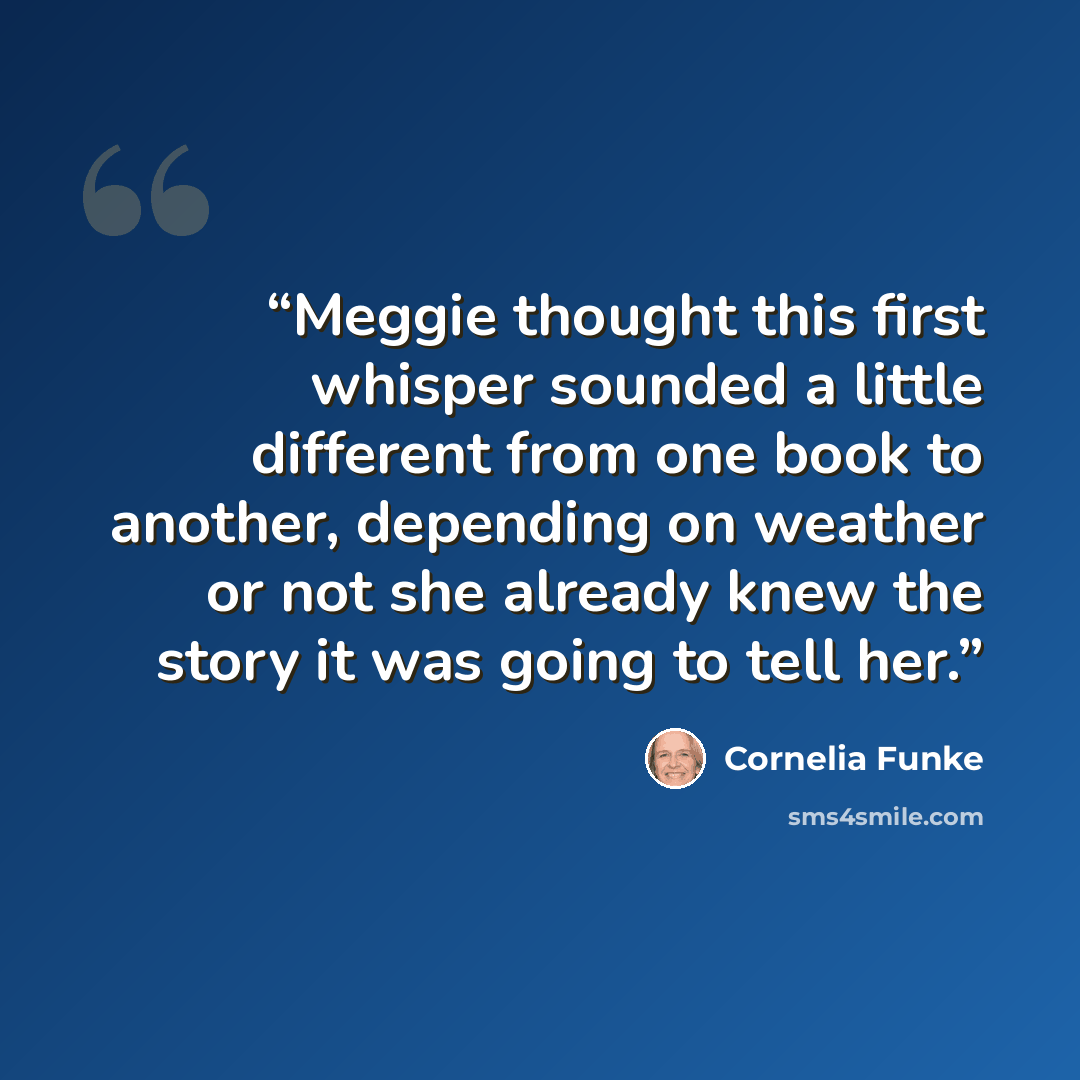 “Meggie thought this first whisper sounded a little different from one book to another, depending on weather or not she already knew the story it was going to tell her.” quote by Cornelia Funke