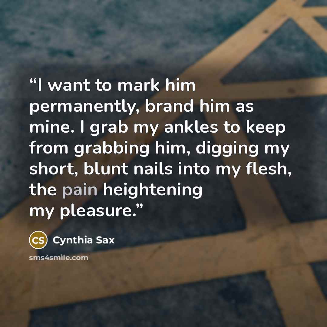 “I want to mark him permanently, brand him as mine. I grab my ankles to keep from grabbing him, digging my short, blunt nails into my flesh, the pain heightening my pleasure.” quote by Cynthia Sax