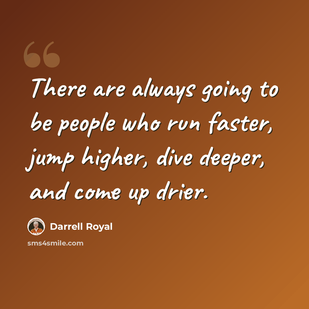 “There are always going to be people who run faster, jump higher, dive deeper, and come up drier.” quote by Darrell Royal